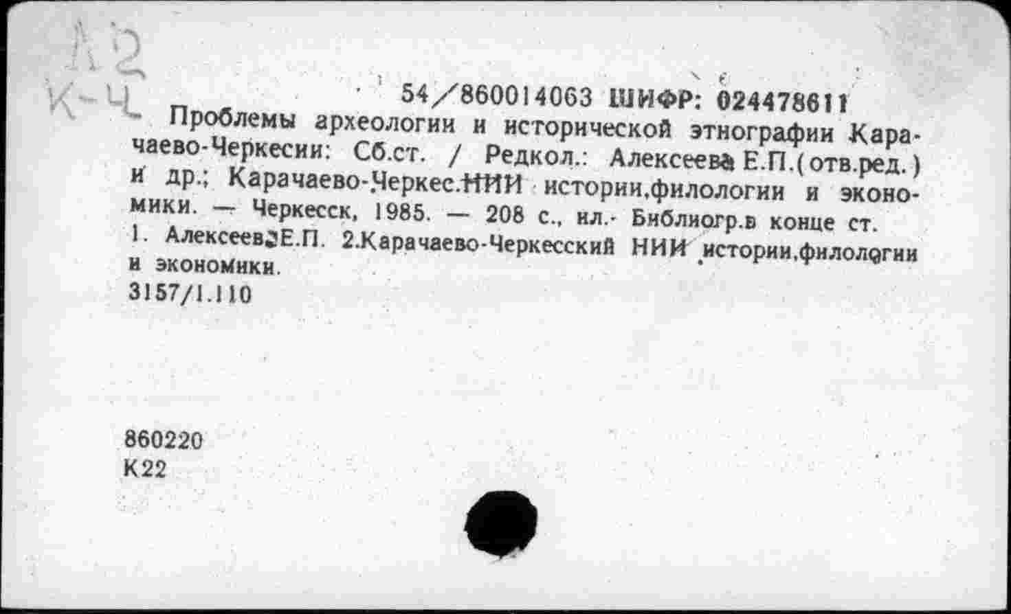 ﻿54/860014063 ШИФР: 024478611
- Проблемы археологии и исторической этнографии Карачаево-Черкесии: Сб.ст. / Редкол.: Алексеева Е.П.(отв.ред.) и др.; Карачаево-.Черкес.НИИ истории.филологии и экономики. — Черкесск, 1985. — 208 с., ил.- Библиогр.в конце ст.
1. АлексеевЈЕ.П. 2.Карачаево-Черкесский НИИ истории.филологии и экономики 3157/1.110
860220
К22